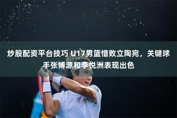 炒股配资平台技巧 U17男篮惜败立陶宛,关键球手张博源和李悦洲表现出色
