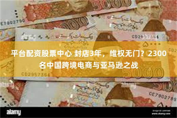 平台配资股票中心 封店3年，维权无门？2300名中国跨境电商与亚马逊之战