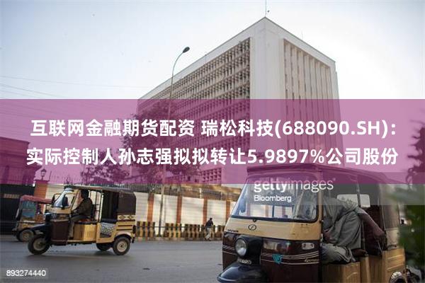 互联网金融期货配资 瑞松科技(688090.SH)：实际控制人孙志强拟拟转让5.9897%公司股份
