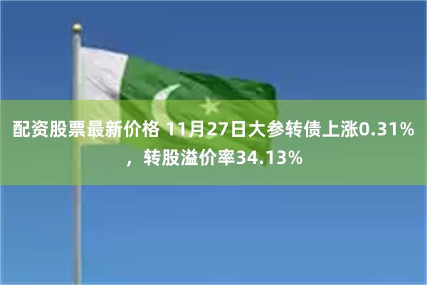 配资股票最新价格 11月27日大参转债上涨0.31%，转股溢价率34.13%
