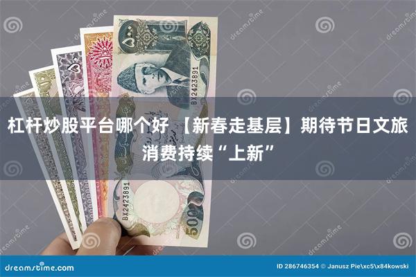 杠杆炒股平台哪个好 【新春走基层】期待节日文旅消费持续“上新”