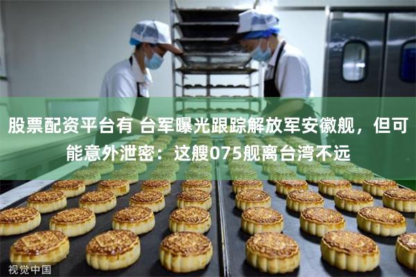 股票配资平台有 台军曝光跟踪解放军安徽舰，但可能意外泄密：这艘075舰离台湾不远