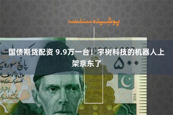 国债期货配资 9.9万一台！宇树科技的机器人上架京东了