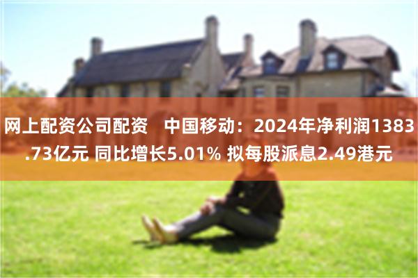 网上配资公司配资   中国移动：2024年净利润1383.73亿元 同比增长5.01% 拟每股派息2.49港元