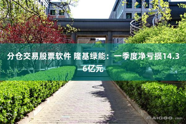 分仓交易股票软件 隆基绿能：一季度净亏损14.36亿元