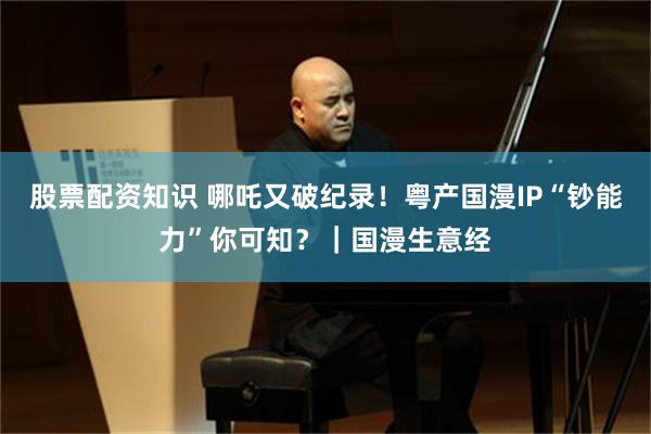 股票配资知识 哪吒又破纪录！粤产国漫IP“钞能力”你可知？｜国漫生意经