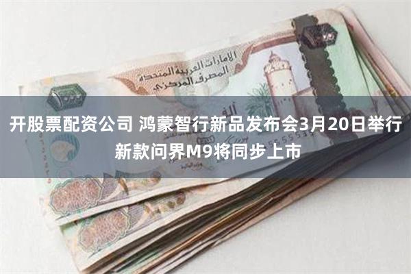 开股票配资公司 鸿蒙智行新品发布会3月20日举行 新款问界M9将同步上市