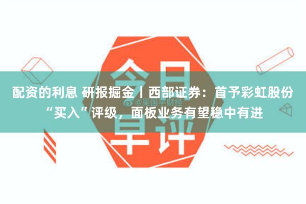 配资的利息 研报掘金丨西部证券：首予彩虹股份“买入”评级，面板业务有望稳中有进
