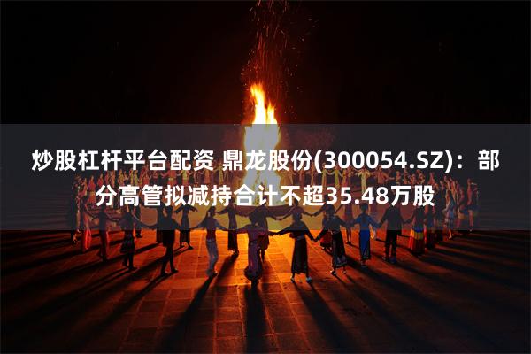 炒股杠杆平台配资 鼎龙股份(300054.SZ)：部分高管拟减持合计不超35.48万股