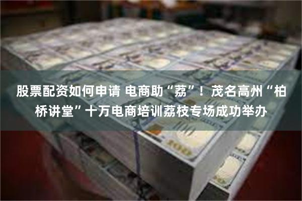 股票配资如何申请 电商助“荔”！茂名高州“柏桥讲堂”十万电商培训荔枝专场成功举办
