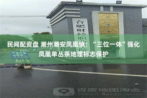 民间配资盘 潮州潮安凤凰镇：“三位一体”强化凤凰单丛茶地理标志保护