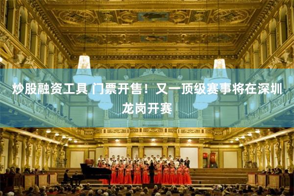 炒股融资工具 门票开售！又一顶级赛事将在深圳龙岗开赛