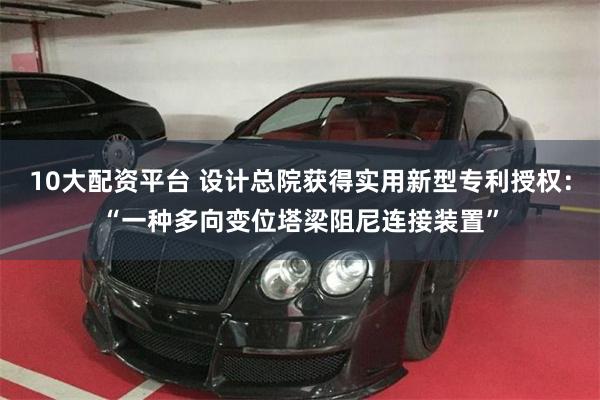 10大配资平台 设计总院获得实用新型专利授权：“一种多向变位塔梁阻尼连接装置”