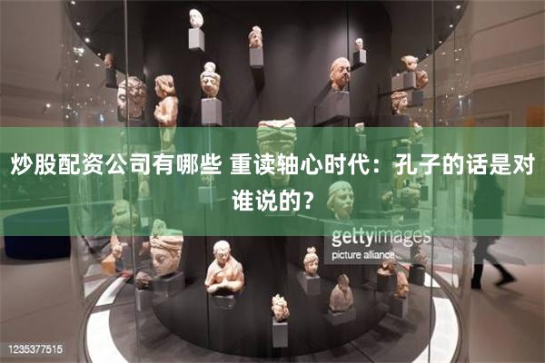 炒股配资公司有哪些 重读轴心时代：孔子的话是对谁说的？
