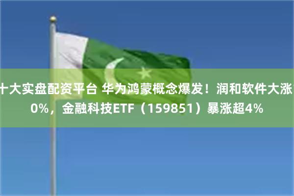 十大实盘配资平台 华为鸿蒙概念爆发！润和软件大涨10%，金融科技ETF（159851）暴涨超4%