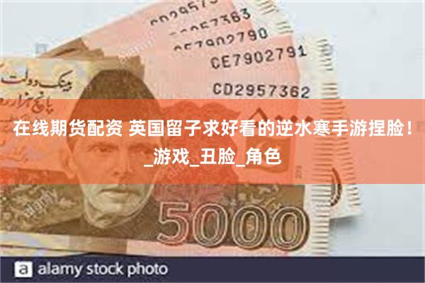 在线期货配资 英国留子求好看的逆水寒手游捏脸！_游戏_丑脸_角色