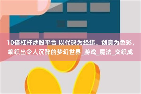 10倍杠杆炒股平台 以代码为经纬、创意为色彩，编织出令人沉醉的梦幻世界_游戏_魔法_交织成