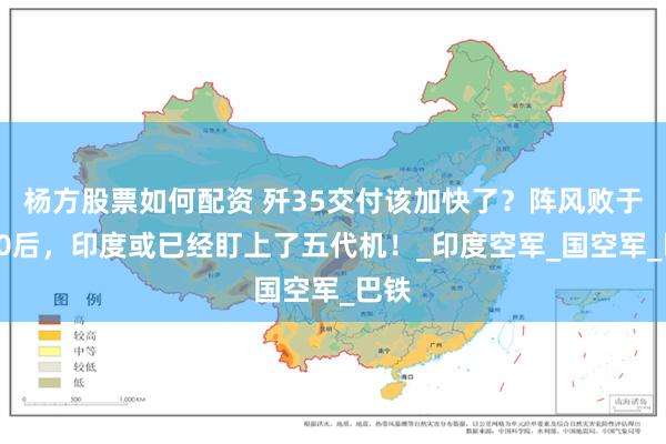 杨方股票如何配资 歼35交付该加快了？阵风败于歼10后，印度或已经盯上了五代机！_印度空军_国空军_巴铁
