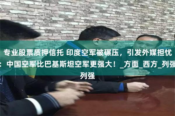 专业股票质押信托 印度空军被碾压，引发外媒担忧：中国空军比巴基斯坦空军更强大！_方面_西方_列强
