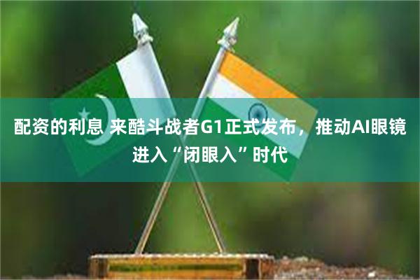 配资的利息 来酷斗战者G1正式发布，推动AI眼镜进入“闭眼入”时代