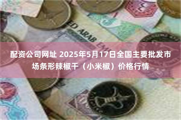 配资公司网址 2025年5月17日全国主要批发市场条形辣椒干（小米椒）价格行情