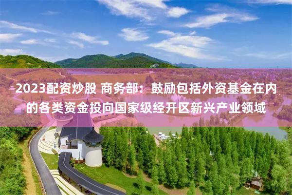 2023配资炒股 商务部：鼓励包括外资基金在内的各类资金投向国家级经开区新兴产业领域