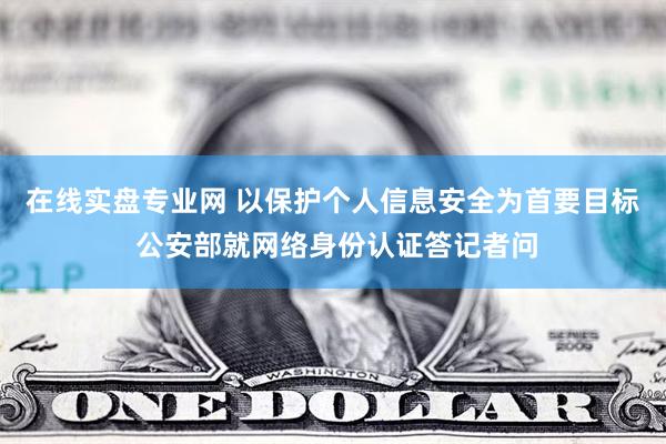 在线实盘专业网 以保护个人信息安全为首要目标 公安部就网络身份认证答记者问