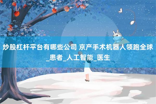 炒股杠杆平台有哪些公司 京产手术机器人领跑全球_患者_人工智能_医生