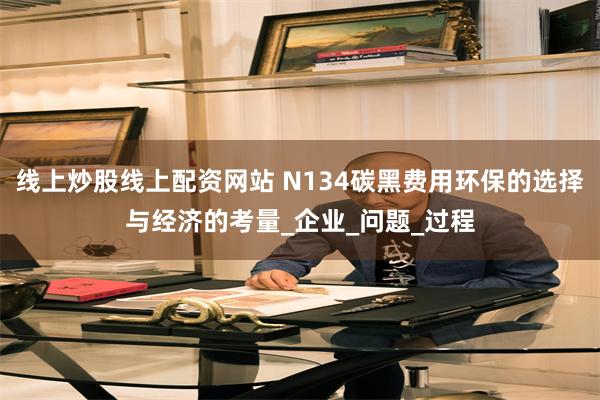 线上炒股线上配资网站 N134碳黑费用环保的选择与经济的考量_企业_问题_过程