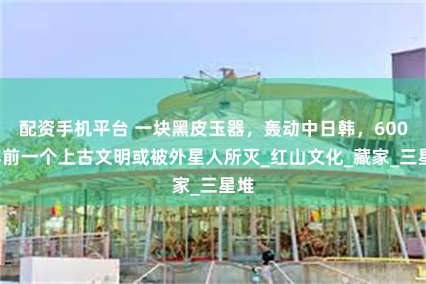 配资手机平台 一块黑皮玉器，轰动中日韩，6000年前一个上古文明或被外星人所灭_红山文化_藏家_三星堆