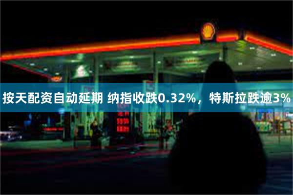 按天配资自动延期 纳指收跌0.32%，特斯拉跌逾3%