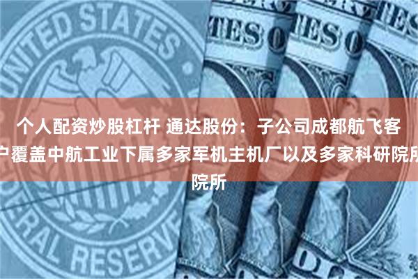 个人配资炒股杠杆 通达股份：子公司成都航飞客户覆盖中航工业下属多家军机主机厂以及多家科研院所