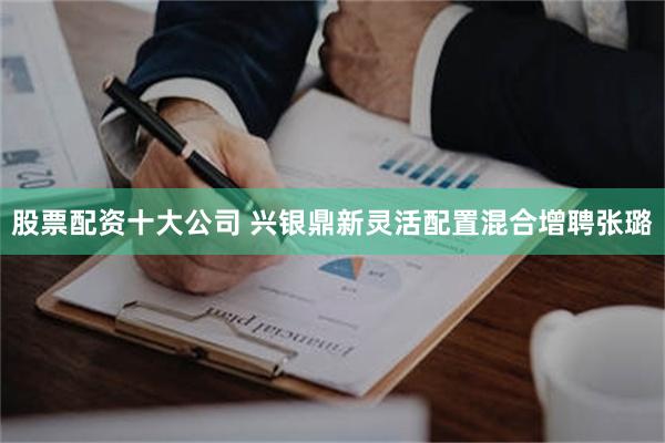 股票配资十大公司 兴银鼎新灵活配置混合增聘张璐
