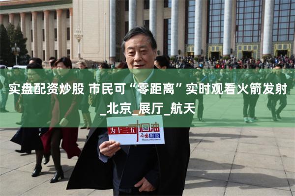 实盘配资炒股 市民可“零距离”实时观看火箭发射_北京_展厅_航天