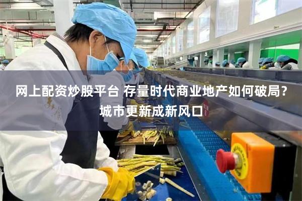 网上配资炒股平台 存量时代商业地产如何破局？城市更新成新风口