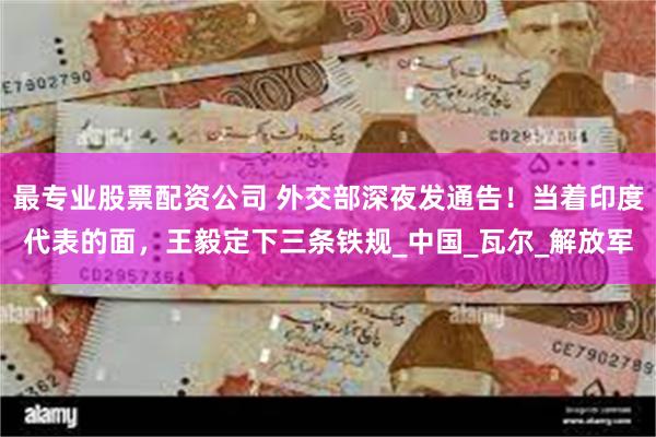 最专业股票配资公司 外交部深夜发通告！当着印度代表的面，王毅定下三条铁规_中国_瓦尔_解放军