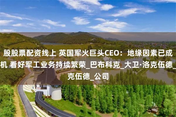 股股票配资线上 英国军火巨头CEO：地缘因素已成提款机 看好军工业务持续繁荣_巴布科克_大卫·洛克伍德_公司
