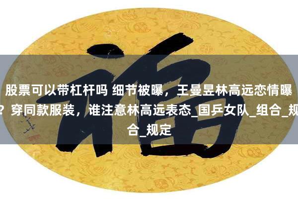 股票可以带杠杆吗 细节被曝，王曼昱林高远恋情曝光？穿同款服装，谁注意林高远表态_国乒女队_组合_规定