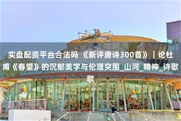 实盘配资平台合法吗 《新评唐诗300首》｜论杜甫《春望》的沉郁美学与伦理突围_山河_精神_诗歌