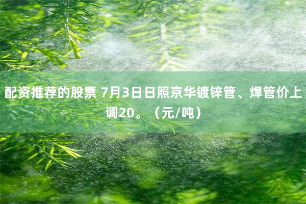 配资推荐的股票 7月3日日照京华镀锌管、焊管价上调20。（元/吨）