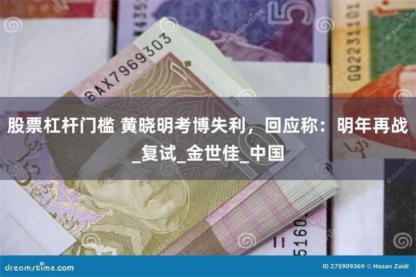 股票杠杆门槛 黄晓明考博失利，回应称：明年再战_复试_金世佳_中国