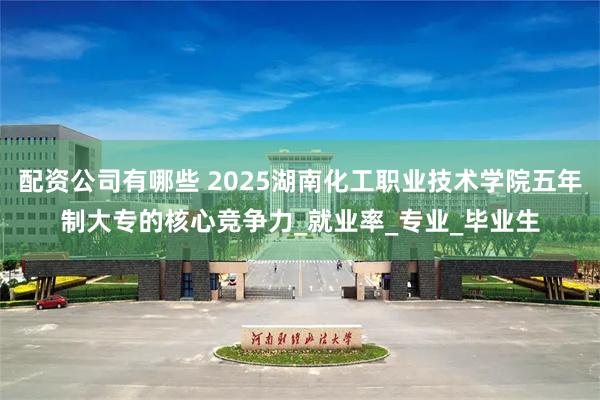 配资公司有哪些 2025湖南化工职业技术学院五年制大专的核心竞争力_就业率_专业_毕业生