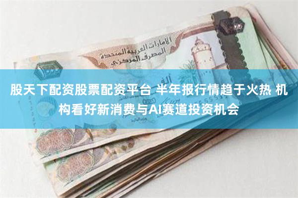 股天下配资股票配资平台 半年报行情趋于火热 机构看好新消费与AI赛道投资机会