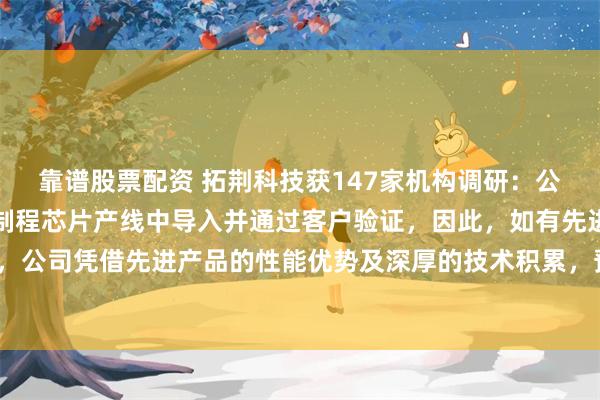 靠谱股票配资 拓荆科技获147家机构调研：公司多款新产品已在先进制程芯片产线中导入并通过客户验证，因此，如有先进制程芯片扩产，公司凭借先进产品的性能优势及深厚的技术积累，预计会获得较好的订单份额（附调研问答）