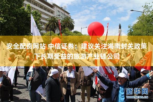 安全配资网站 中信证券：建议关注海南封关政策下长期受益的旅游产业链公司