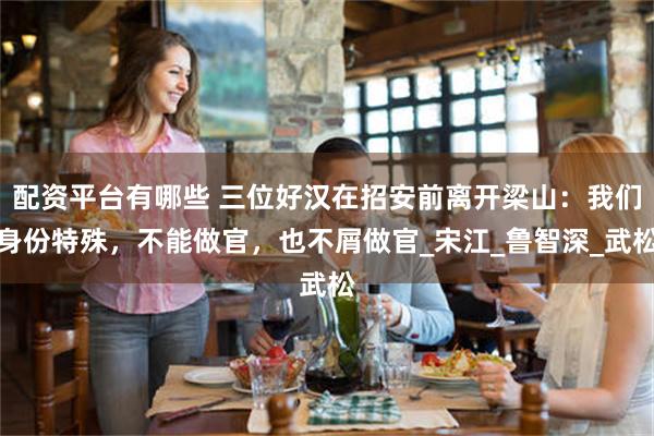 配资平台有哪些 三位好汉在招安前离开梁山：我们身份特殊，不能做官，也不屑做官_宋江_鲁智深_武松