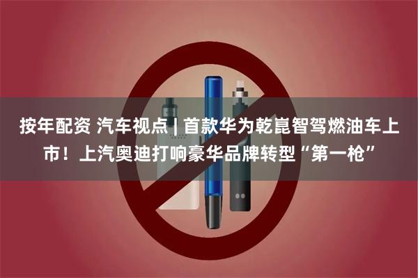 按年配资 汽车视点 | 首款华为乾崑智驾燃油车上市！上汽奥迪打响豪华品牌转型“第一枪”