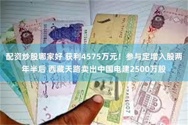配资炒股哪家好 获利4575万元！参与定增入股两年半后 西藏天路卖出中国电建2500万股
