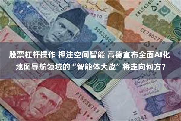 股票杠杆操作 押注空间智能 高德宣布全面AI化 地图导航领域的“智能体大战”将走向何方？