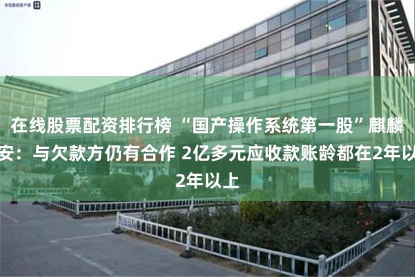 在线股票配资排行榜 “国产操作系统第一股”麒麟信安：与欠款方仍有合作 2亿多元应收款账龄都在2年以上